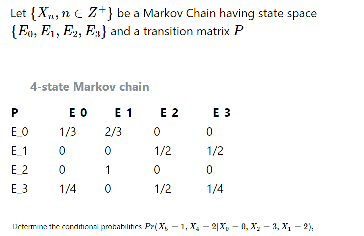 Let {Xn, n E Z+} be a Markov Chain having state space
{Eo, E1, E2, E3} and a transition matrix P
4-state Markov chain
E_O
Е 1
Е 2
E_3
E_O
1/3
2/3
E_1
1/2
1/2
E_2
1
E_3
1/4
1/2
1/4
Determine the conditional probabilities Pr(X5 = 1, X4 = 2|Xo = 0, X, = 3, X1 = 2),
%3D
P.
