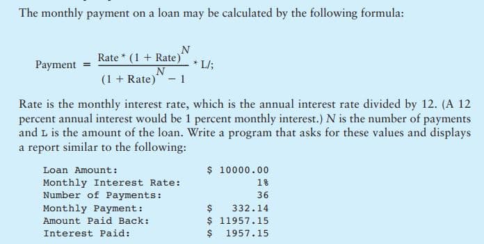 The monthly payment on a loan may be calculated by the following formula:
N
Rate * (1 + Rate)*
* L/;
Payment
(1 + Rate)" - 1
Rate is the monthly interest rate, which is the annual interest rate divided by 12. (A 12
percent annual interest would be 1 percent monthly interest.) N is the number of payments
and L is the amount of the loan. Write a program that asks for these values and displays
a report similar to the following:
$ 10000.00
Loan Amount:
Monthly Interest Rate:
Number of Payments:
Monthly Payment:
Amount Paid Back:
18
36
$
$ 11957.15
$ 1957.15
332.14
Interest Paid:
