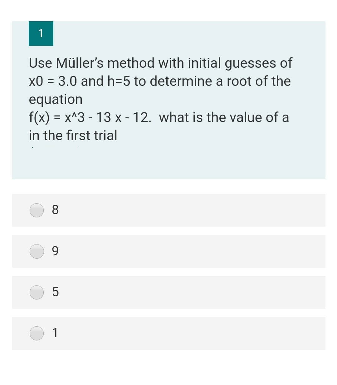 1
Use Müller's method with initial guesses of
x0 = 3.0 and h=5 to determine a root of the
%3D
equation
f(x) = x^3 - 13 x - 12. what is the value of a
in the first trial
8
9.
5
