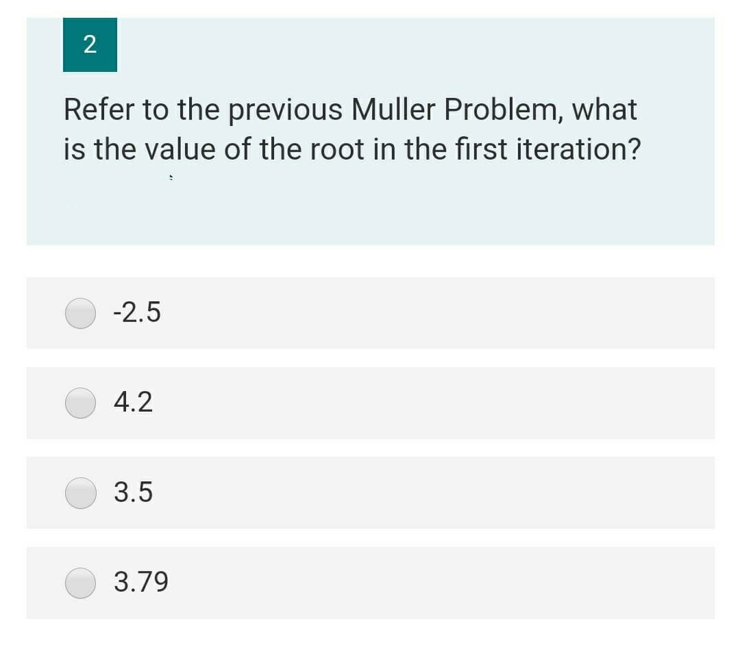 2
Refer to the previous Muller Problem, what
is the value of the root in the first iteration?
-2.5
4.2
3.5
3.79
