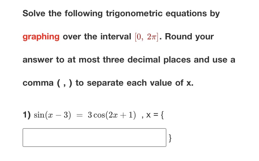 Solve the following trigonometric equations by
graphing over the interval [0, 2π]. Round your
answer to at most three decimal places and use a
comma (,) to separate each value of x.
1) sin(x − 3)
=
3 cos (2x+1), x = {
}