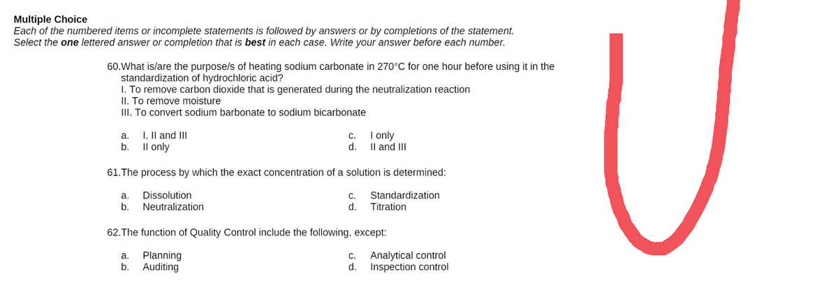 Multiple Choice
Each of the numbered items or incomplete statements is followed by answers or by completions of the statement.
Select the one lettered answer or completion that is best in each case. Write your answer before each number.
60. What is/are the purpose/s of heating sodium carbonate in 270°C for one hour before using it in the
standardization of hydrochloric acid?
1. To remove carbon dioxide that is generated during the neutralization reaction
II. To remove moisture
III. To convert sodium barbonate to sodium bicarbonate
a. I, II and III
C.
I only
b.
II only
d.
II and III
61. The process by which the exact concentration of a solution is determined:
a.
Dissolution
C.
Standardization
Titration
b.
Neutralization
d.
62. The function of Quality Control include the following, except:
a.
C.
Analytical control
Planning
b. Auditing
d.
Inspection control