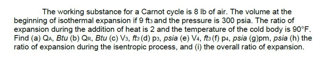 The working substance for a Carnot cycle is 8 lb of air. The volume at the
beginning of isothermal expansion if 9 ft3 and the pressure is 300 psia. The ratio of
expansion during the addition of heat is 2 and the temperature of the cold body is 90°F.
Find (a) QA, Btu (b) Qr, Btu (c) V3, ft3 (d) p3, psia (e) V4, ft3 (f) p4, psia (g)pm, psia (h) the
ratio of expansion during the isentropic process, and (i) the overall ratio of expansion.
