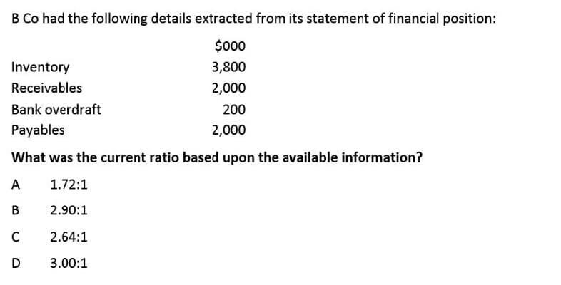 B Co had the following details extracted from its statement of financial position:
$00
Inventory
3,800
Receivables
2,000
Bank overdraft
200
Payables
2,000
What was the current ratio based upon the available information?
A
1.72:1
В
2.90:1
C
2.64:1
D
3.00:1
