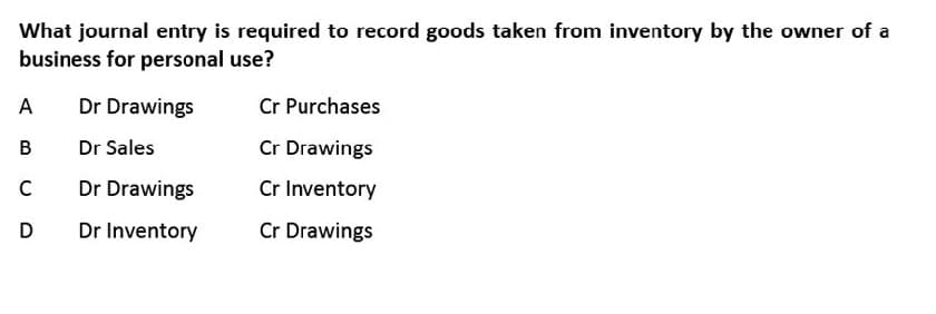 What journal entry is required to record goods taken from inventory by the owner of a
business for personal use?
A
Dr Drawings
Cr Purchases
В
Dr Sales
Cr Drawings
C
Dr Drawings
Cr Inventory
D
Dr Inventory
Cr Drawings
