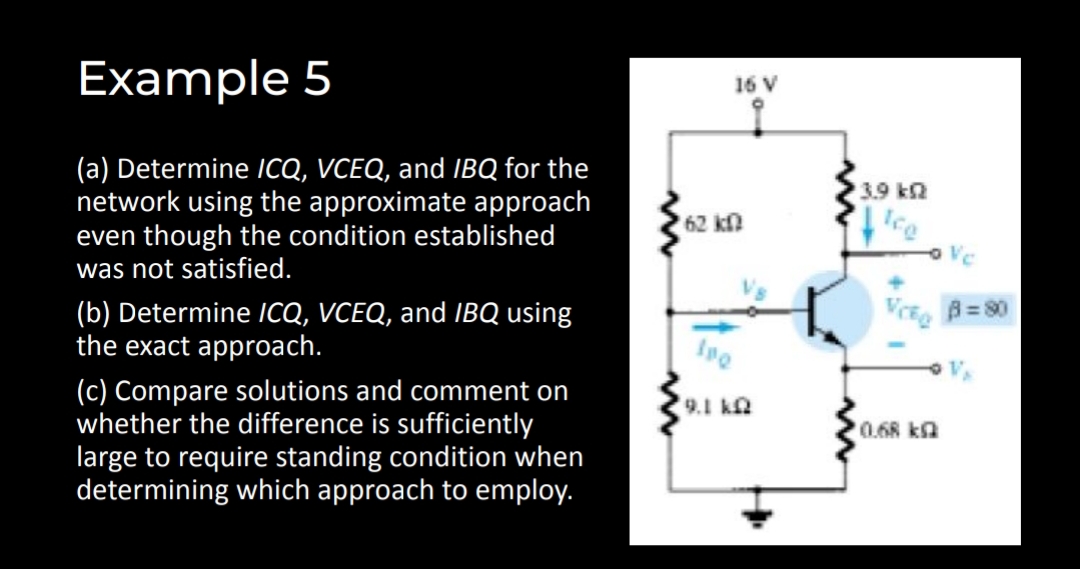 Example 5
16 V
(a) Determine ICQ, VCEQ, and IBQ for the
network using the approximate approach
even though the condition established
was not satisfied.
3.9 k2
62 kn
Ice
o Vc
B=80
(b) Determine /CQ, VCEQ, and IBQ using
the exact approach.
(c) Compare solutions and comment on
whether the difference is sufficiently
large to require standing condition when
determining which approach to employ.
9.1 k
0.68 ka
