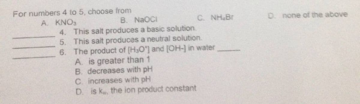 For numbers 4 to 5, choose from
A. KNO3
B. NaOCI
C. NH&Br
D. none of the above
4. This salt produces a basic solution.
5. This salt produces a neutral solution.
6. The product of [H3O'] and [OH-] in water
A. is greater than 1
B. decreases with pH
C. increases with pH
D. is k, the ion product constant

