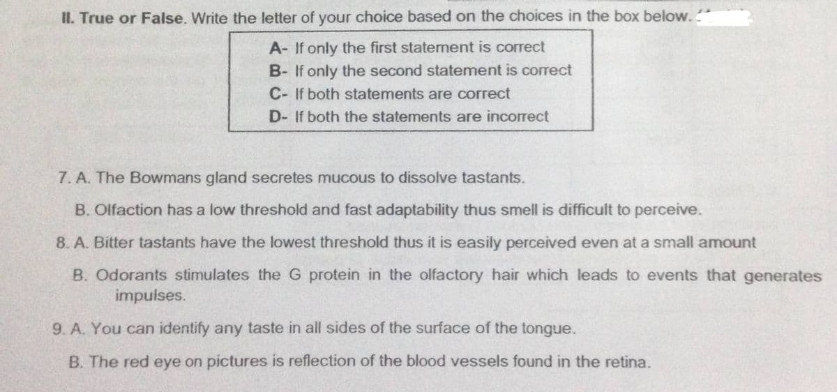 II. True or False. Write the letter of your choice based on the choices in the box below..
A- If only the first statement is correct
B- If only the second statement is correct
C- If both statements are correct
D- If both the statements are incorrect
7. A. The Bowmans gland secretes mucous to dissolve tastants.
B. Olfaction has a low threshold and fast adaptability thus smell is difficult to perceive.
8. A. Bitter tastants have the lowest threshold thus it is easily perceived even at a small amount
B. Odorants stimulates the G protein in the olfactory hair which leads to events that generates
impulses.
9. A. You can identify any taste in all sides of the surface of the tongue.
B. The red eye on pictures is reflection of the blood vessels found in the retina.
