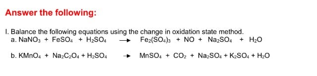 Answer the following:
I. Balance the following equations using the change in oxidation state method.
a. NaNO3 + FeSsO4 + H2SO,
Fe2(SO4)3 + NO + NazSO4 + H20
b. KMNO4 + Na2C2O4 + H2SO4
MnSO, + CO2 + NazSO, + K2SO, + H20
