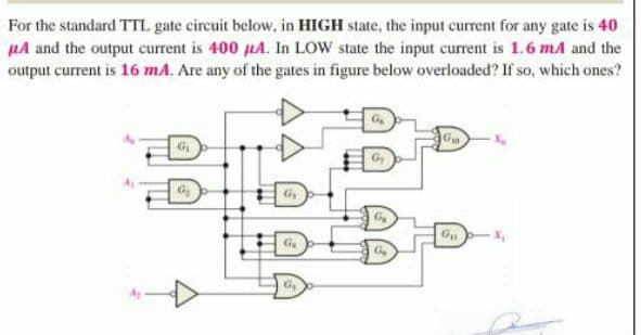 For the standard TTL gate circuit below, in HIGH state, the input current for any gate is 40
µA and the output current is 400 µA. In LOW state the input current is 1.6 mA and the
output current is 16 mA. Are any of the gates in figure below overloaded? If so, which ones?
G
