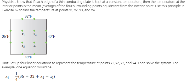 Physicists know that if each edge of a thin conducting plate is kept at a constant temperature, then the temperature at the
interior points is the mean (average) of the four surrounding points equidistant from the interior point. Use this principle in
Exercise 69 to find the temperature at points x1, x2, x3, and x4.
32°F
X1
X2
36°F
| 40°F
X3
X4
48°F
Hint: Set up four linear equations to represent the temperature at points x1, x2, x3, and x4. Then solve the system. For
example, one equation would be:
(36 + 32 + x2 + x3)
