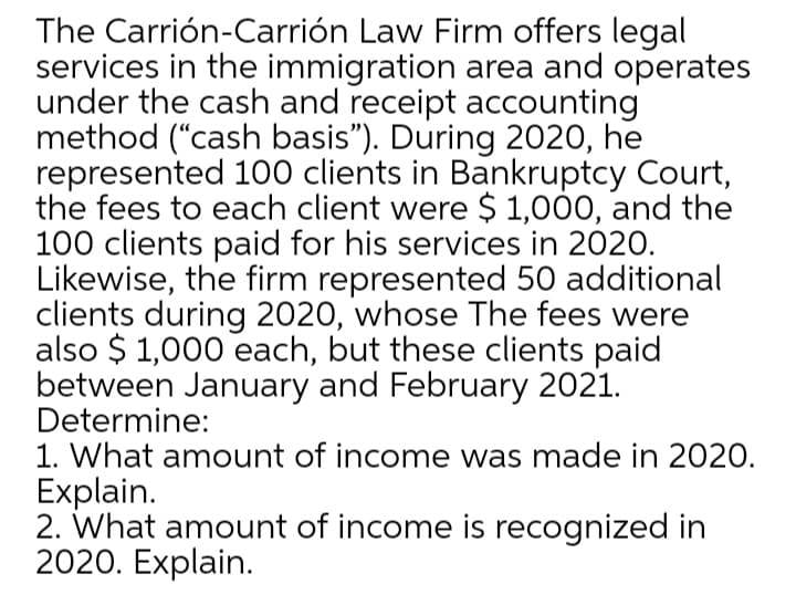 The Carrión-Carrión Law Firm offers legal
services in the immigration area and operates
under the cash and receipt accounting
method ("cash basis"). During 2020, he
represented 100 clients in Bankruptcy Court,
the fees to each client were $ 1,000, and the
100 clients paid for his services in 2020.
Likewise, the firm represented 50 additional
clients during 2020, whose The fees were
also $ 1,000 each, but these clients paid
between January and February 2021.
Determine:
1. What amount of income was made in 2020.
Explain.
2. What amount of income is recognized in
2020. Explain.
