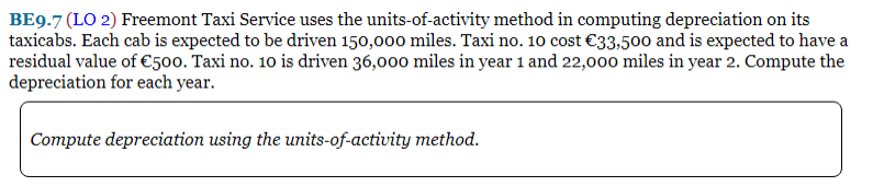 BE9.7 (LO 2) Freemont Taxi Service uses the units-of-activity method in computing depreciation on its
taxicabs. Each cab is expected to be driven 150,000 miles. Taxi no. 10o cost €33,500 and is expected to have a
residual value of €500. Taxi no. 10 is driven 36,000 miles in year 1 and 22,000 miles in year 2. Compute the
depreciation for each year.
Compute depreciation using the units-of-activity method.
