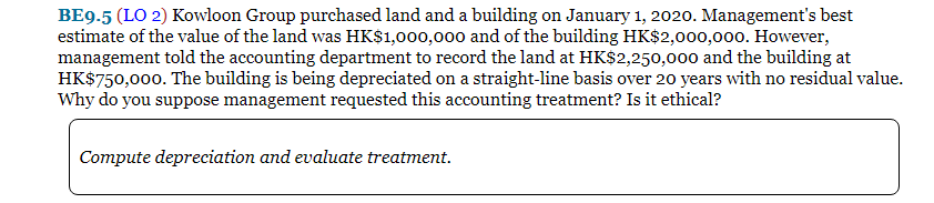 BE9.5 (LO 2) Kowloon Group purchased land and a building on January 1, 2020. Management's best
estimate of the value of the land was HK$1,000,000 and of the building HK$2,000,000. However,
management told the accounting department to record the land at HK$2,250,000 and the building at
HK$750,000. The building is being depreciated on a straight-line basis over 20 years with no residual value.
Why do you suppose management requested this accounting treatment? Is it ethical?
Compute depreciation and evaluate treatment.
