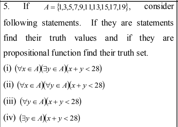 5.
If
A = {1,3,5,7,9,11,13,15,17,19},
consider
following statements. If they are statements
find their truth values and if they are
propositional function find their truth set.
|(i) (Vx e A)(3y e A)(x+ y < 28)
(ii) (Vx e A)(vy e A)x+y<28)
(iii) (Vy e A)x+y <28)
(iv) (3y e A)x+y < 28)
