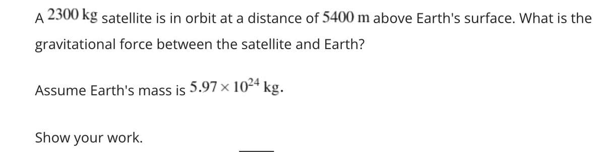 A
2300 kg satellite is in orbit at a distance of 5400 m above Earth's surface. What is the
gravitational force between the satellite and Earth?
Assume Earth's mass is 5.97 × 1024 kg.
Show your work.
