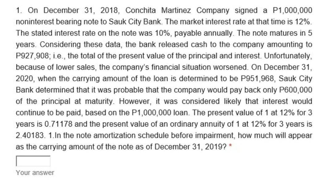 1. On December 31, 2018, Conchita Martinez Company signed a P1,000,000
noninterest bearing note to Sauk City Bank. The market interest rate at that time is 12%.
The stated interest rate on the note was 10%, payable annually. The note matures in 5
years. Considering these data, the bank released cash to the company amounting to
P927,908; i.e., the total of the present value of the principal and interest. Unfortunately,
because of lower sales, the company's financial situation worsened. On December 31,
2020, when the carrying amount of the loan is determined to be P951,968, Sauk City
Bank determined that it was probable that the company would pay back only P600,000
of the principal at maturity. However, it was considered likely that interest would
continue to be paid, based on the P1,000,000 loan. The present value of 1 at 12% for 3
years is 0.71178 and the present value of an ordinary annuity of 1 at 12% for 3 years is
2.40183. 1.In the note amortization schedule before impairment, how much will appear
as the carrying amount of the note as of December 31, 2019? *
Your answer
