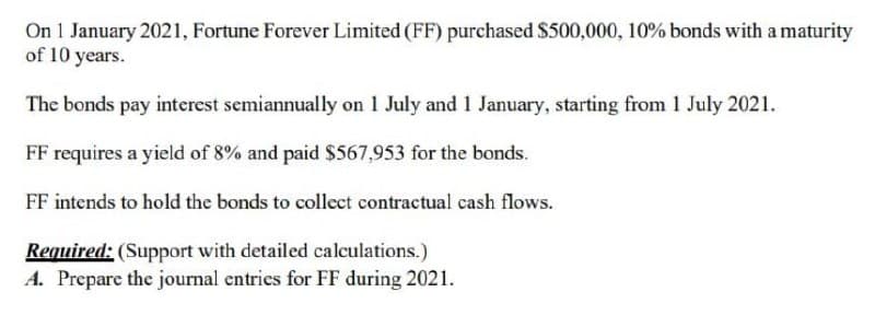 On 1 January 2021, Fortune Forever Limited (FF) purchased $500,000, 10% bonds with a maturity
of 10 years.
The bonds pay interest semiannually on 1 July and 1 January, starting from 1 July 2021.
FF requires a yield of 8% and paid $567,953 for the bonds.
FF intends to hold the bonds to collect contractual cash flows.
Required: (Support with detailed calculations.)
A. Prepare the journal entries for FF during 2021.

