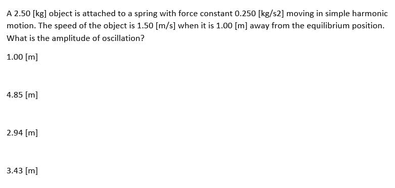 A 2.50 [kg] object is attached to a spring with force constant 0.250 [kg/s2] moving in simple harmonic
motion. The speed of the object is 1.50 [m/s] when it is 1.00 [m] away from the equilibrium position.
What is the amplitude of oscillation?
1.00 [m]
4.85 [m]
2.94 [m]
3.43 [m]