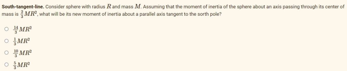 South-tangent-line. Consider sphere with radius R and mass M. Assuming that the moment of inertia of the sphere about an axis passing through its center of
mass is MR², what will be its new moment of inertia about a parallel axis tangent to the sorth pole?
OMR²
OMR²
OMR²
OMR²
