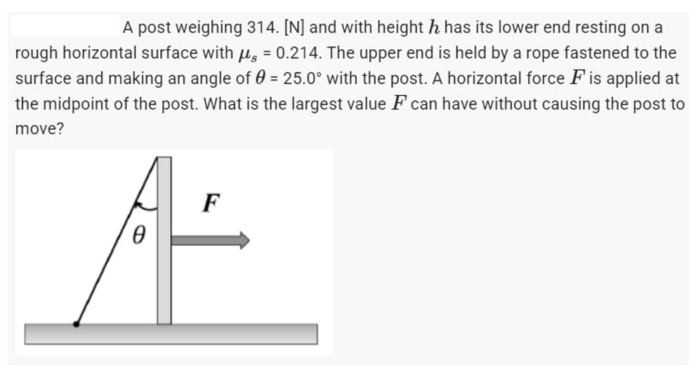 A post weighing 314. [N] and with height h has its lower end resting on a
rough horizontal surface with μ = 0.214. The upper end is held by a rope fastened to the
surface and making an angle of 0 = 25.0° with the post. A horizontal force F is applied at
the midpoint of the post. What is the largest value F can have without causing the post to
move?
F
0