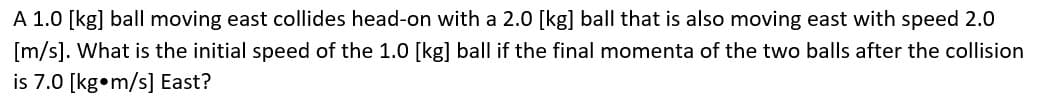 A 1.0 [kg] ball moving east collides head-on with a 2.0 [kg] ball that is also moving east with speed 2.0
[m/s]. What is the initial speed of the 1.0 [kg] ball if the final momenta of the two balls after the collision
is 7.0 [kg m/s] East?