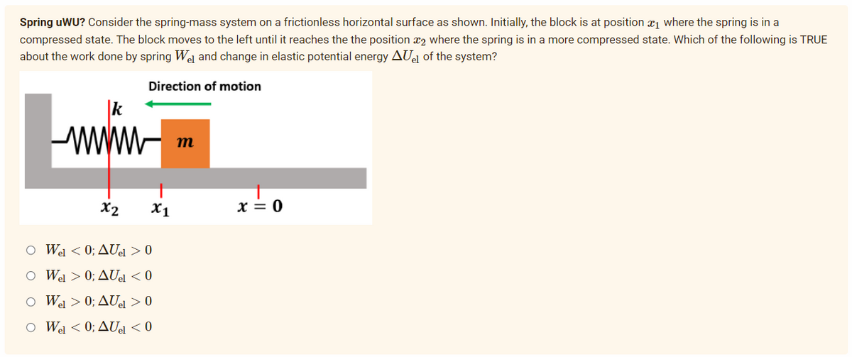 Spring uWU? Consider the spring-mass system on a frictionless horizontal surface as shown. Initially, the block is at position where the spring is in a
compressed state. The block moves to the left until it reaches the the position ₂ where the spring is in a more compressed state. Which of the following is TRUE
about the work done by spring Wel and change in elastic potential energy AUel of the system?
Direction of motion
k
www
m
x2
O Wel < 0; AUel > 0
O Wel > 0; AUel < 0
O Wel > 0; AUel > 0
O Wel < 0; AUel < 0
X1
x = 0