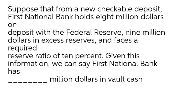 Suppose that from a new checkable deposit,
First National Bank holds eight million dollars
on
deposit with the Federal Reserve, nine million
dollars in excess reserves, and faces a
required
reserve ratio of ten percent. Given this
information, we can say First National Bank
has
million dollars in vault cash
