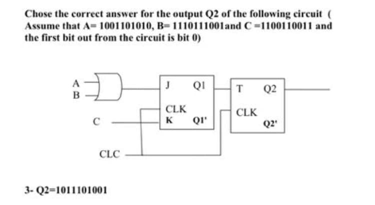 Chose the correct answer for the output Q2 of the following circuit (
Assume that A= 1001101010, B= 1110111001and C=1100110011 and
the first bit out from the circuit is bit 0)
A
QI
Q2
B
CLK
QI'
CLK
C
K
Q2'
CLC
3- Q2=1011101001
