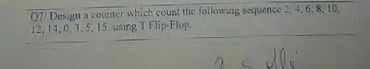 Q7/ Design a counter which count the following sequence 2, 4, 6, 8, 10,
12,14.0, 3. 5, 15 using T Flip-Flop.
