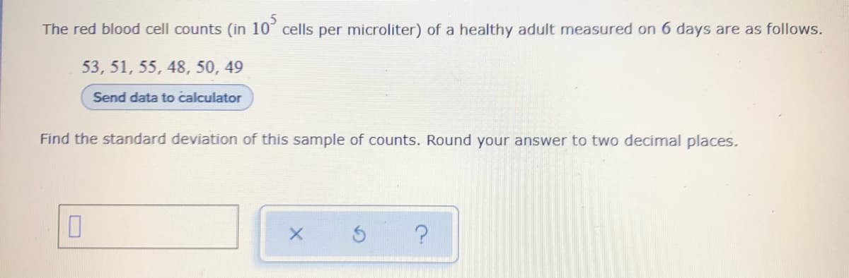 The red blood cell counts (in 10³ cells per microliter) of a healthy adult measured on 6 days are as follows.
53, 51, 55, 48, 50, 49
Send data to calculator
Find the standard deviation of this sample of counts. Round your answer to two decimal places.
?