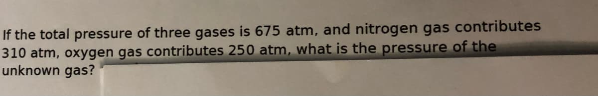 If the total pressure of three gases is 675 atm, and nitrogen gas contributes
310 atm, oxygen gas contributes 250 atm, what is the pressure of the
unknown gas?
