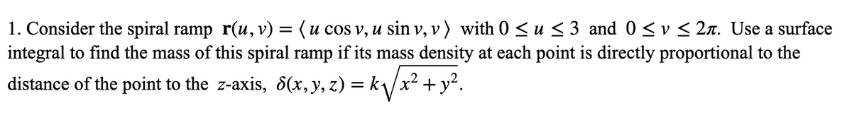 1. Consider the spiral ramp r(u, v) = (u cos v, u sin v, v) with O < u < 3 and 0 < v < 2n. Use a surface
integral to find the mass of this spiral ramp if its mass density at each point is directly proportional to the
distance of the point to the z-axis, 8(x,y, z) = k\/x² + y?.
