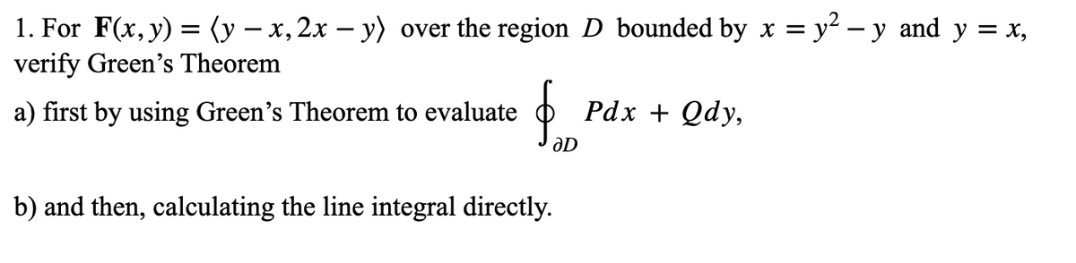 1. For F(x, y) = (y – x, 2x – y) over the region D bounded by x = y² – y and y = x,
verify Green's Theorem
a) first by using Green's Theorem to evaluate
Pdx + Qdy,
b) and then, calculating the line integral directly.
