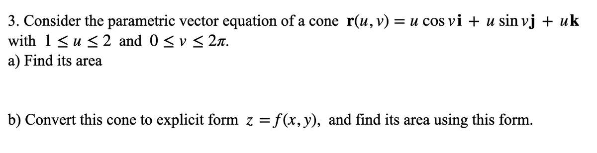 3. Consider the parametric vector equation of a cone r(u,v) = u cos vi + u sin vj + uk
with 1 <u < 2 and 0 < v < 2n.
a) Find its area
b) Convert this cone to explicit form z = f(x, y), and find its area using this form.
