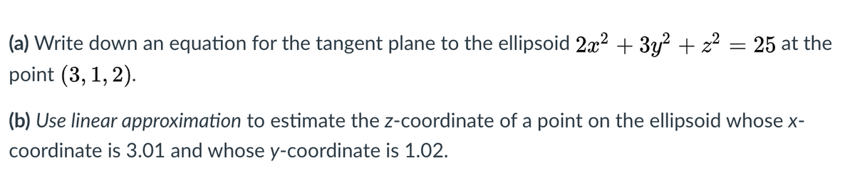 (a) Write down an equation for the tangent plane to the ellipsoid 2x? + 3y? + z? = 25 at the
point (3, 1, 2).
(b) Use linear approximation to estimate the z-coordinate of a point on the ellipsoid whose x-
coordinate is 3.01 and whose y-coordinate is 1.02.
