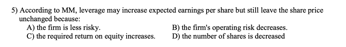 5) According to MM, leverage may increase expected earnings per share but still leave the share price
unchanged because:
A) the firm is less risky.
C) the required return on equity increases.
B) the firm's operating risk decreases.
D) the number of shares is decreased
