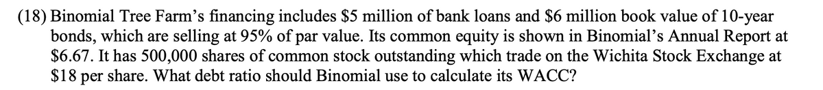 (18) Binomial Tree Farm's financing includes $5 million of bank loans and $6 million book value of 10-year
bonds, which are selling at 95% of par value. Its common equity is shown in Binomial's Annual Report at
$6.67. It has 500,000 shares of common stock outstanding which trade on the Wichita Stock Exchange at
$18 per share. What debt ratio should Binomial use to calculate its WACC?
