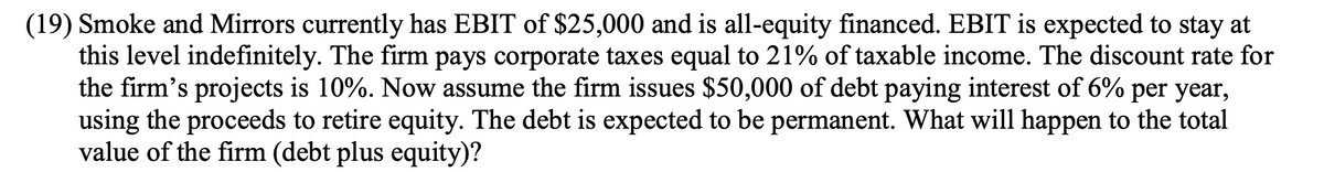 (19) Smoke and Mirrors currently has EBIT of $25,000 and is all-equity financed. EBIT is expected to stay at
this level indefinitely. The firm pays corporate taxes equal to 21% of taxable income. The discount rate for
the firm's projects is 10%. Now assume the firm issues $50,000 of debt paying interest of 6% per year,
using the proceeds to retire equity. The debt is expected to be permanent. What will happen to the total
value of the firm (debt plus equity)?
