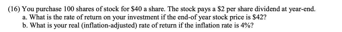 (16) You purchase 100 shares of stock for $40 a share. The stock pays a $2 per share dividend at year-end.
a. What is the rate of return on your investment if the end-of year stock price is $42?
b. What is your real (inflation-adjusted) rate of return if the inflation rate is 4%?
