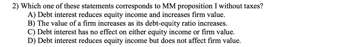 2) Which one of these statements corresponds to MM proposition I without taxes?
A) Debt interest reduces equity income and increases firm value.
B) The value of a firm increases as its debt-equity ratio increases.
C) Debt interest has no effect on either equity income or firm value.
D) Debt interest reduces equity income but does not affect firm value.
