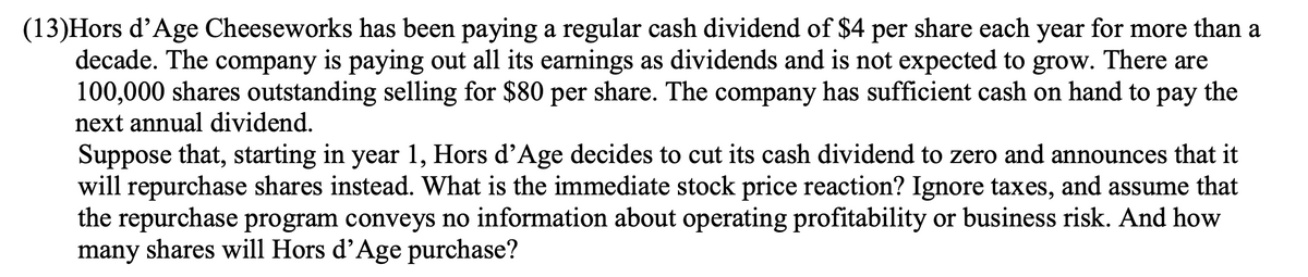 (13)Hors d’Age Cheeseworks has been paying a regular cash dividend of $4 per share each year for more than a
decade. The company is paying out all its earnings as dividends and is not expected to grow. There are
100,000 shares outstanding selling for $80 per share. The company has sufficient cash on hand to pay the
next annual dividend.
Suppose that, starting in year 1, Hors d’Age decides to cut its cash dividend to zero and announces that it
will repurchase shares instead. What is the immediate stock price reaction? Ignore taxes, and assume that
the repurchase program conveys no information about operating profitability or business risk. And how
many shares will Hors d'Age purchase?
