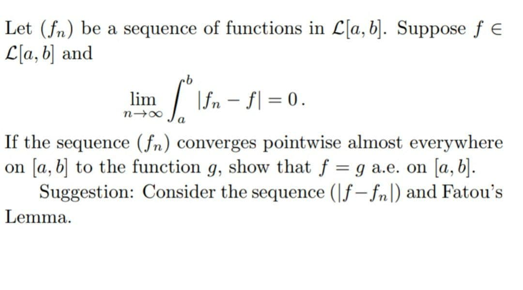 Let (fn) be a sequence of functions in L[a,b]. Suppose f E
L[a, b] and
lim
| \fn – f| = 0.
If the sequence (fn) converges pointwise almost everywhere
on [a, b] to the function g, show that f
Suggestion: Consider the sequence (|f– fn|) and Fatou's
g a.e. on [a,b].
Lemma.
