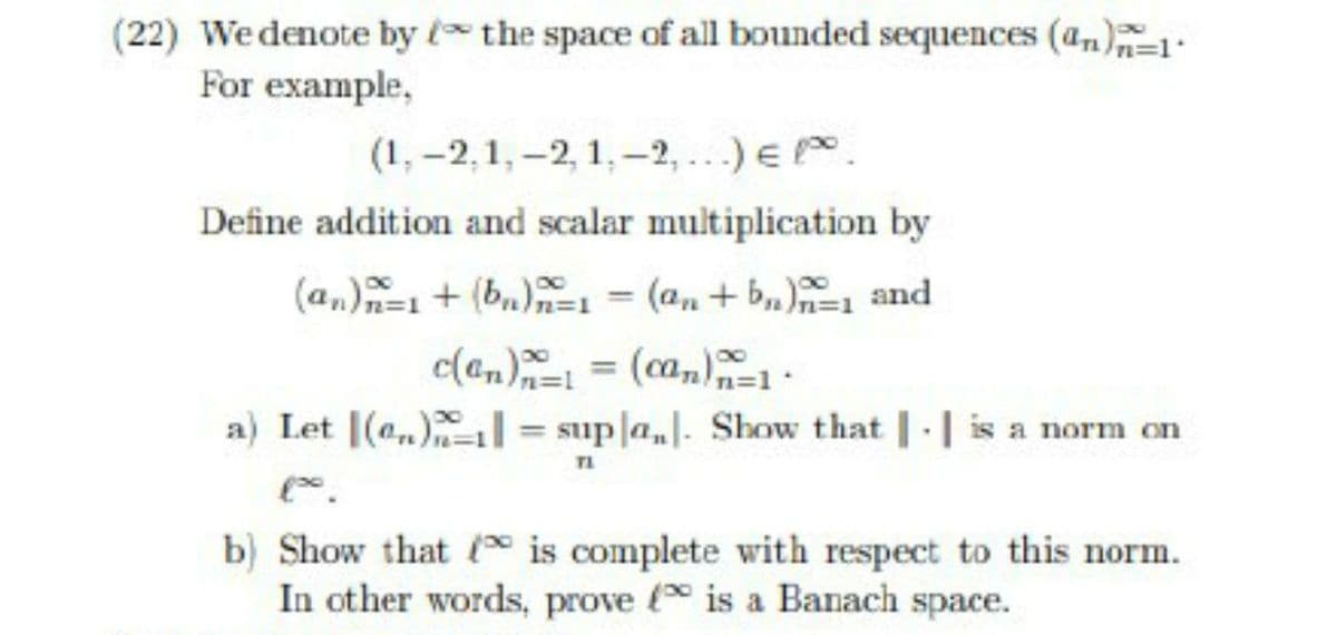 (22) Wedenote by t the space of all bounded sequences (4n)
For example,
(1, -2,1, -2, 1,-2, ...) E .
Define addition and scalar multiplication by
(a,)+ (b,), (a,+ b,) and
%3D
c(an) = (ca,=1
a) Let (a) = supla]. Show that | | is a norm on
%3D
TI
b) Show that is complete with respect to this norm.
In other words, prove (* is a Banach space.
