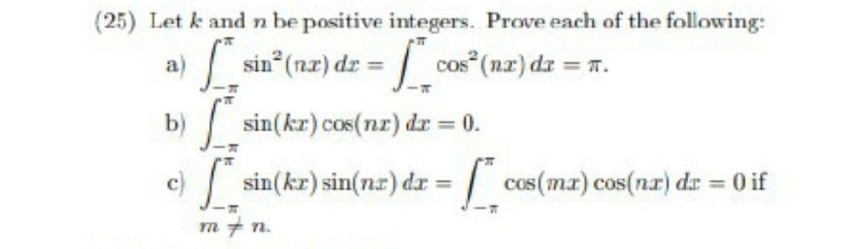 (25) Let k and n be positive integers. Prove each of the following:
a)
sin* (n.x) dz = |
cos (nx) dz = 7.
b)
sin(kr) cos(nr) dr = 0.
%3D
c)
sin(kr) sin(nz) dr =
/ cos(ma) cos(na) dr = 0 if
m + n.
