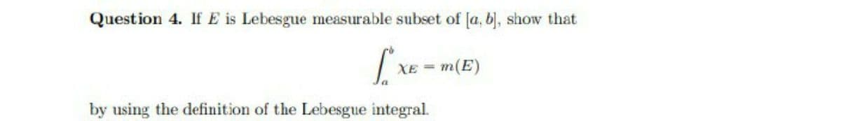 Question 4. If E is Lebesgue measurable subset of [a, b), show that
| XE = m(E)
by using the definition of the Lebesgue integral.

