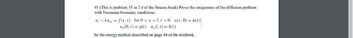 #1 (This is problem 15 in 2.4 of the Strauss book) Prove the uniqueness of the diffusion problem
with Neumann boundary conditions:
u, - ku = f(r, 1) for 0 <x <l,t>0 u(x, 0) = p(x)
uz(0,1) = g(1) u(1,1)= h(t)
by the energy method described on page 44 of the textbook.

