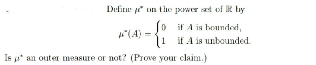 Define u* on the power set of R by
Jo if A is bounded,
4*(A) =
1
if A is unbounded.
Is u* an outer measure or not? (Prove your claim.)
