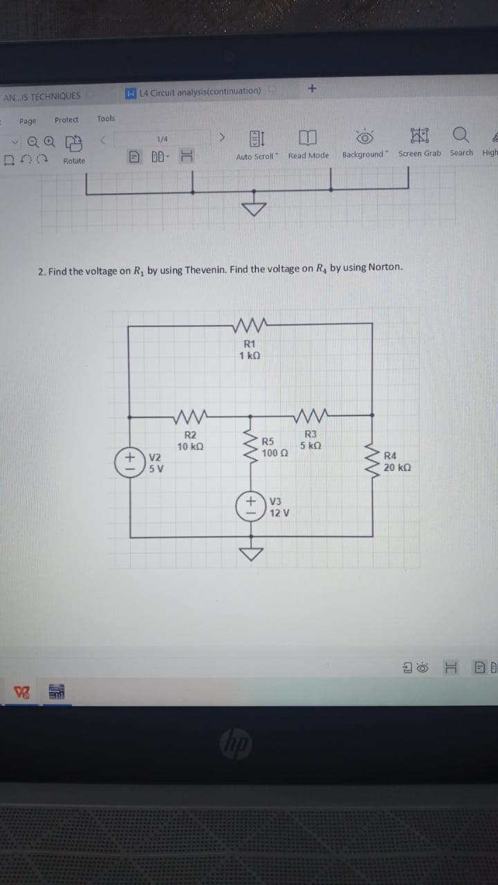 AN.IS TECHNIQUES
W L4 Circuit analysis(continuation)
Page
Protect
Tools
1/4
回 D-H
Auto Scroll Read Mode
Rotate
Background"
Screen Grab Search High
2. Find the voltage on R, by using Thevenin. Find the voltage on R, by using Norton.
R1
1 kQ
R2
R3
5 kQ
R5
10 ka
100 Q
V2
5 V
R4
20 kQ
V3
12 V
