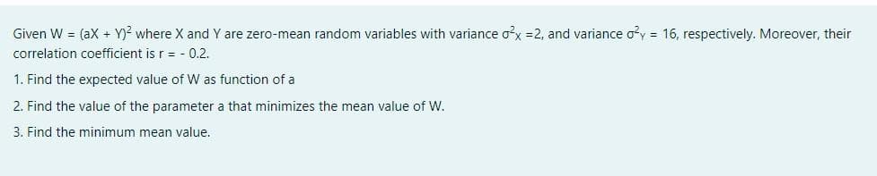 Given W = (ax + Y)? where X and Y are zero-mean random variables with variance ox =2, and variance oy = 16, respectively. Moreover, their
correlation coefficient is r= - 0.2.
1. Find the expected value of W as function of a
2. Find the value of the parameter a that minimizes the mean value of W.
3. Find the minimum mean value.
